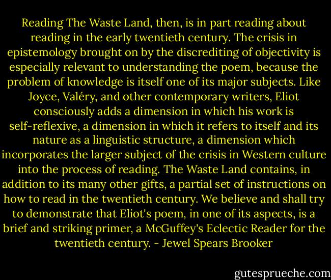 Reading The Waste Land, then, is in part reading about reading in the early twentieth century. The crisis in epistemology brought on by the discrediting of objectivity is especially relevant to understanding the poem, because the problem of knowledge is itself one of its major subjects. Like Joyce, Valéry, and other contemporary writers, Eliot consciously adds a dimension in which his work is self-reflexive, a dimension in which it refers to itself and its nature as a linguistic structure, a dimension which incorporates the larger subject of the crisis in Western culture into the process of reading. The Waste Land contains, in addition to its many other gifts, a partial set of instructions on how to read in the twentieth century. We believe and shall try to demonstrate that Eliot's poem, in one of its aspects, is a brief and striking primer, a McGuffey's Eclectic Reader for the twentieth century. - Jewel Spears Brooker