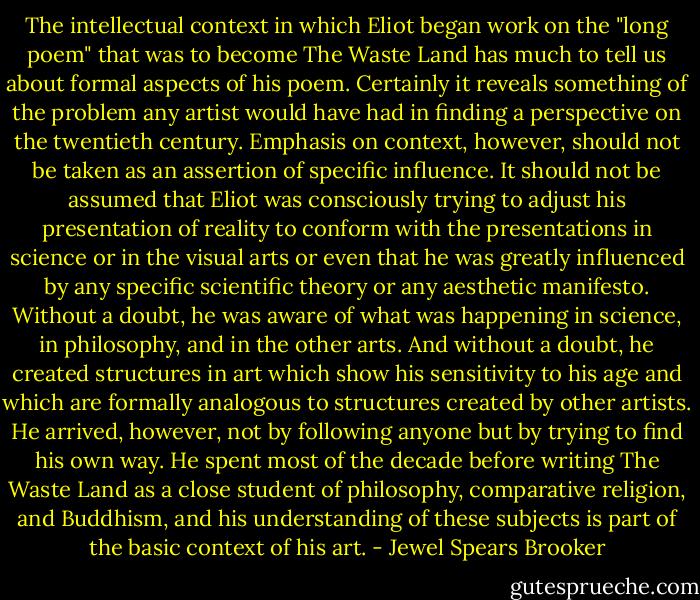 The intellectual context in which Eliot began work on the "long poem" that was to become The Waste Land has much to tell us about formal aspects of his poem. Certainly it reveals something of the problem any artist would have had in finding a perspective on the twentieth century. Emphasis on context, however, should not be taken as an assertion of specific influence. It should not be assumed that Eliot was consciously trying to adjust his presentation of reality to conform with the presentations in science or in the visual arts or even that he was greatly influenced by any specific scientific theory or any aesthetic manifesto. Without a doubt, he was aware of what was happening in science, in philosophy, and in the other arts. And without a doubt, he created structures in art which show his sensitivity to his age and which are formally analogous to structures created by other artists. He arrived, however, not by following anyone but by trying to find his own way. He spent most of the decade before writing The Waste Land as a close student of philosophy, comparative religion, and Buddhism, and his understanding of these subjects is part of the basic context of his art. - Jewel Spears Brooker