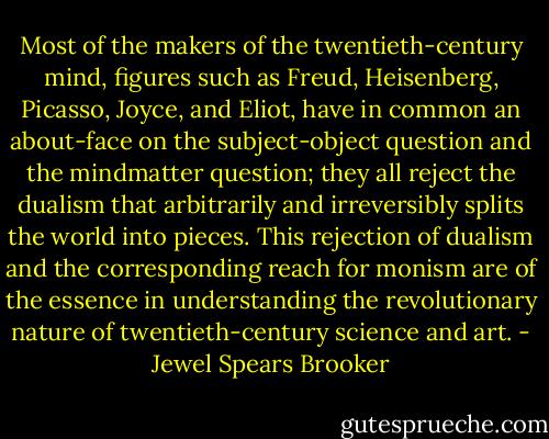 Most of the makers of the twentieth-century mind, figures such as Freud, Heisenberg, Picasso, Joyce, and Eliot, have in common an about-face on the subject-object question and the mindmatter question; they all reject the dualism that arbitrarily and irreversibly splits the world into pieces. This rejection of dualism and the corresponding reach for monism are of the essence in understanding the revolutionary nature of twentieth-century science and art. - Jewel Spears Brooker