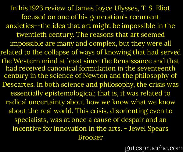 In his 1923 review of James Joyce Ulysses, T. S. Eliot focused on one of his generation's recurrent anxieties--the idea that art might be impossible in the twentieth century. The reasons that art seemed impossible are many and complex, but they were all related to the collapse of ways of knowing that had served the Western mind at least since the Renaissance and that had received canonical formulation in the seventeenth century in the science of Newton and the philosophy of Descartes. In both science and philosophy, the crisis was essentially epistemological; that is, it was related to radical uncertainty about how we know what we know about the real world. This crisis, disorienting even to specialists, was at once a cause of despair and an incentive for innovation in the arts. - Jewel Spears Brooker