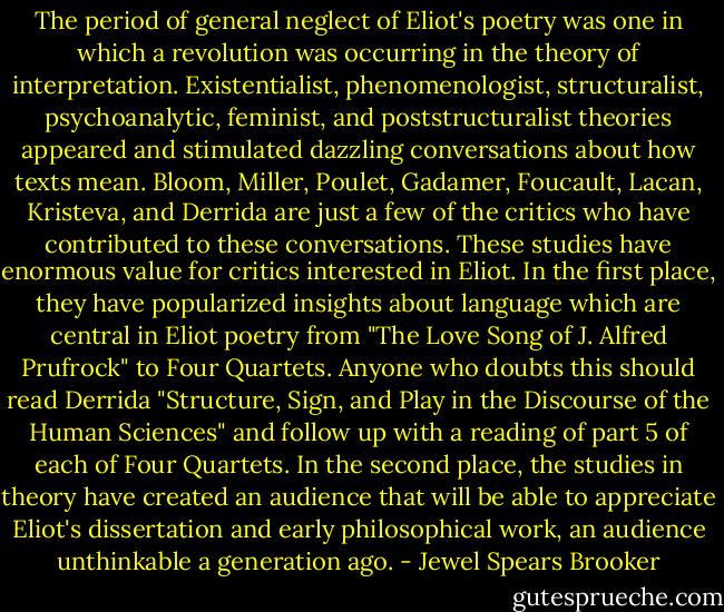 The period of general neglect of Eliot's poetry was one in which a revolution was occurring in the theory of interpretation. Existentialist, phenomenologist, structuralist, psychoanalytic, feminist, and poststructuralist theories appeared and stimulated dazzling conversations about how texts mean. Bloom, Miller, Poulet, Gadamer, Foucault, Lacan, Kristeva, and Derrida are just a few of the critics who have contributed to these conversations. These studies have enormous value for critics interested in Eliot. In the first place, they have popularized insights about language which are central in Eliot poetry from "The Love Song of J. Alfred Prufrock" to Four Quartets. Anyone who doubts this should read Derrida "Structure, Sign, and Play in the Discourse of the Human Sciences" and follow up with a reading of part 5 of each of Four Quartets. In the second place, the studies in theory have created an audience that will be able to appreciate Eliot's dissertation and early philosophical work, an audience unthinkable a generation ago. - Jewel Spears Brooker