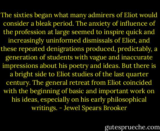 The sixties began what many admirers of Eliot would consider a bleak period. The anxiety of influence of the profession at large seemed to inspire quick and increasingly uninformed dismissals of Eliot, and these repeated denigrations produced, predictably, a generation of students with vague and inaccurate impressions about his poetry and ideas. But there is a bright side to Eliot studies of the last quarter century. The general retreat from Eliot coincided with the beginning of basic and important work on his ideas, especially on his early philosophical writings. - Jewel Spears Brooker