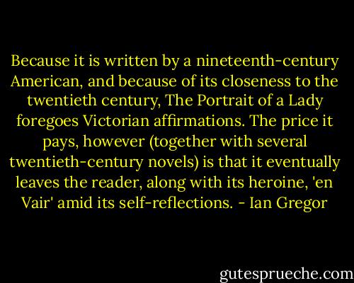 Because it is written by a nineteenth-century American, and because of its closeness to the twentieth century, The Portrait of a Lady foregoes Victorian affirmations. The price it pays, however (together with several twentieth-century novels) is that it eventually leaves the reader, along with its heroine, 'en Vair' amid its self-reflections. - Ian Gregor