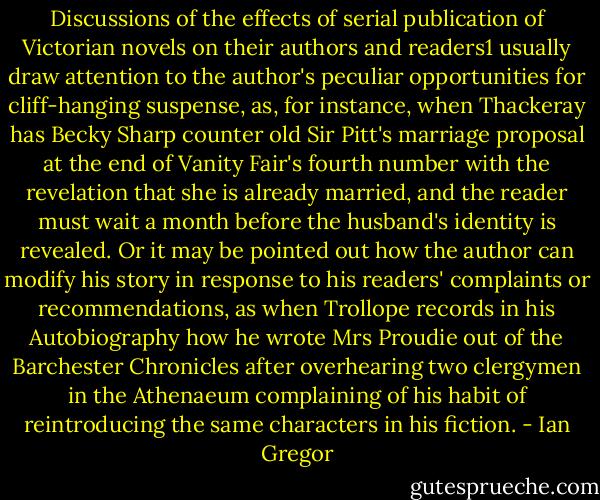 Discussions of the effects of serial publication of Victorian novels on their authors and readers1 usually draw attention to the author's peculiar opportunities for cliff-hanging suspense, as, for instance, when Thackeray has Becky Sharp counter old Sir Pitt's marriage proposal at the end of Vanity Fair's fourth number with the revelation<br />that she is already married, and the reader must wait a month before the husband's identity is revealed. Or it may be pointed out how the author can modify his story in response to his readers' complaints or recommendations, as when Trollope records in his<br />Autobiography how he wrote Mrs Proudie out of the Barchester Chronicles after overhearing two clergymen in the Athenaeum complaining of his habit of reintroducing the same characters in his fiction. - Ian Gregor
