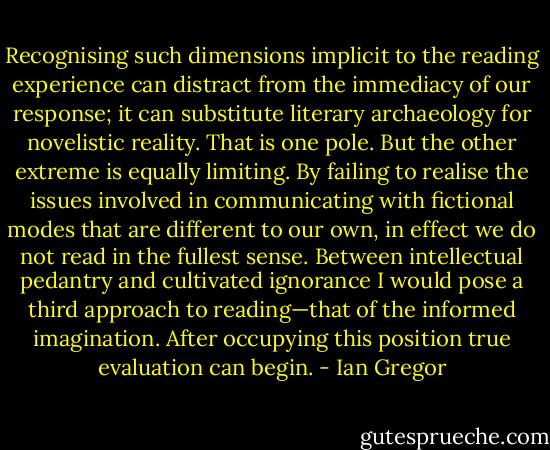 Recognising such dimensions implicit to the reading experience can distract from the immediacy of our response; it can substitute literary archaeology for novelistic reality. That is one pole. But the other extreme is equally limiting. By failing to realise the issues involved in communicating with fictional modes that are different<br />to our own, in effect we do not read in the fullest sense. Between intellectual pedantry and cultivated ignorance I would pose a third approach to reading—that of the informed imagination. After occupying this position true evaluation can begin. - Ian Gregor