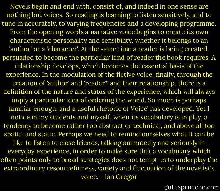 Novels begin and end with, consist of, and indeed in one sense are nothing but voices. So reading is learning to listen sensitively, and to tune in accurately, to varying frequencies and a developing programme.<br />From the opening words a narrative voice begins to create<br />its own characteristic personality and sensibility, whether it belongs to an 'author' or a 'character'. At the same time a reader is being created, persuaded to become the particular kind of reader the book requires. A relationship develops, which becomes the essential basis of the experience. In the modulation of the fictive voice,<br />finally, through the creation of 'author' and 'reader* and their relationship, there is a definition of the nature and status of the experience, which will always imply a particular idea of ordering the world.<br />So much is perhaps familiar enough, and a useful rhetoric of Voice' has developed. Yet I notice in my students and myself, when its vocabulary is in play, a tendency to become rather too abstract or technical, and above all too spatial and static. Perhaps we need to remind ourselves what it can be like to listen to close friends,<br />talking animatedly and seriously in everyday experience, in order to make sure that a vocabulary which often points only to broad strategies does not tempt us to underplay the extraordinary resourcefulness,<br />variety and fluctuation of the novelist's voice. - Ian Gregor