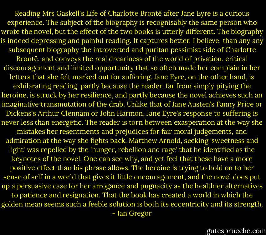 Reading Mrs Gaskell's Life of Charlotte Brontë after Jane Eyre is a curious experience. The subject of the biography is recognisably the same person who wrote the novel, but the effect of the two books is utterly different. The biography is indeed depressing and painful reading. It captures better, I believe, than any any<br />subsequent biography the introverted and puritan pessimist side of Charlotte Brontë, and conveys the real dreariness of the world of privation, critical discouragement and limited opportunity that<br />so often made her complain in her letters that she felt marked out for suffering.<br />Jane Eyre, on the other hand, is exhilarating reading, partly because the reader, far from simply pitying the heroine, is struck by her resilience, and partly because the novel achieves such an imaginative transmutation of the drab. Unlike that of Jane Austen's Fanny Price or Dickens's Arthur Clennam or John Harmon, Jane<br />Eyre's response to suffering is never less than energetic. The reader is torn between exasperation at the way she mistakes her resentments and prejudices for fair moral judgements, and admiration at the way she fights back. Matthew Arnold, seeking 'sweetness and light' was repelled by the 'hunger, rebellion and rage' that he<br />identified as the keynotes of the novel. One can see why, and yet feel that these have a more positive effect than his phrase allows. The heroine is trying to hold on to her sense of self in a world that gives it little encouragement, and the novel does put up a persuasive case for her arrogance and pugnacity as the healthier alternatives<br />to patience and resignation. That the book has created a<br />world in which the golden mean seems such a feeble solution is both its eccentricity and its strength. - Ian Gregor