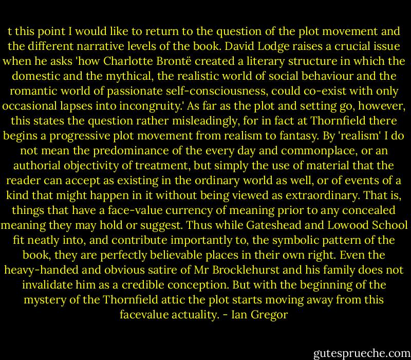 t this point I would like to return to the question of the plot movement and the different narrative levels of the book. David Lodge raises a crucial issue when he asks 'how Charlotte Brontë created a literary structure in which the domestic and the mythical, the realistic world of social behaviour and the romantic world of passionate self-consciousness, could co-exist with only occasional<br />lapses into incongruity.' As far as the plot and setting go, however, this states the question rather misleadingly, for in fact at Thornfield there begins a progressive plot movement from realism to fantasy. By 'realism' I do not mean the predominance of the every day and commonplace, or an authorial objectivity of treatment,<br />but simply the use of material that the reader can accept<br />as existing in the ordinary world as well, or of events of a kind that might happen in it without being viewed as extraordinary. That is, things that have a face-value currency of meaning prior to any concealed meaning they may hold or suggest. Thus while Gateshead and Lowood School fit neatly into, and contribute importantly to,<br />the symbolic pattern of the book, they are perfectly believable places in their own right. Even the heavy-handed and obvious satire of Mr Brocklehurst and his family does not invalidate him as a credible conception. But with the beginning of the mystery of the Thornfield attic the plot starts moving away from this facevalue<br />actuality. - Ian Gregor