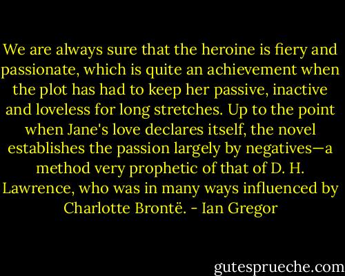We are always sure that the heroine is fiery and passionate, which is quite an achievement when the plot has had to keep her passive, inactive and loveless for long stretches. Up to the point when Jane's love declares itself, the novel establishes the passion largely by negatives—a method very prophetic of that of D. H. Lawrence, who was in many ways influenced by Charlotte Brontë. - Ian Gregor