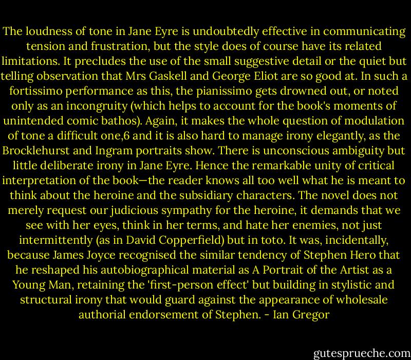 The loudness of tone in Jane Eyre is undoubtedly effective in communicating tension and frustration, but the style does of course have its related limitations. It precludes the use of the small suggestive detail or the quiet but telling observation that Mrs Gaskell and George Eliot are so good at. In such a fortissimo performance<br />as this, the pianissimo gets drowned out, or noted only as an incongruity (which helps to account for the book's moments of unintended comic bathos). Again, it makes the whole question of modulation of tone a difficult one,6 and it is also hard to manage irony elegantly, as the Brocklehurst and Ingram portraits show.<br />There is unconscious ambiguity but little deliberate irony in Jane Eyre. Hence the remarkable unity of critical interpretation of the book—the reader knows all too well what he is meant to think about the heroine and the subsidiary characters. The novel does not merely request our judicious sympathy for the heroine, it demands<br />that we see with her eyes, think in her terms, and hate her enemies, not just intermittently (as in David Copperfield) but in toto. It was, incidentally, because James Joyce recognised the similar tendency of Stephen Hero that he reshaped his autobiographical material as A Portrait of the Artist as a Young Man, retaining the 'first-person effect' but building in stylistic and structural<br />irony that would guard against the appearance of wholesale authorial endorsement of Stephen. - Ian Gregor