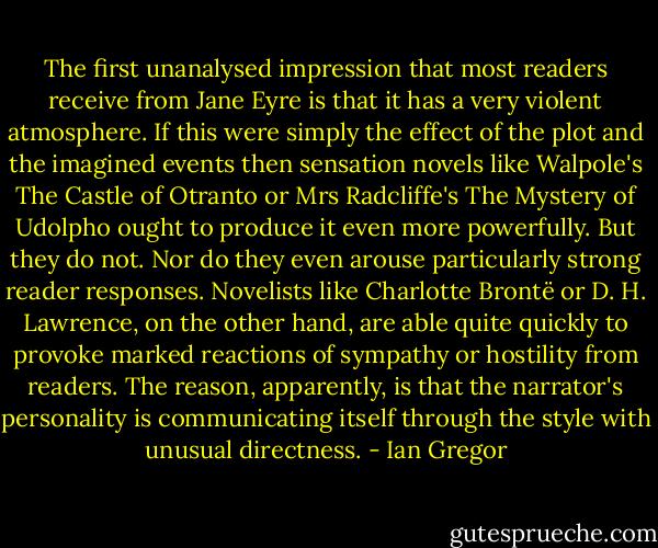 The first unanalysed impression that most readers receive from Jane Eyre is that it has a very violent atmosphere. If this were simply the effect of the plot and the imagined events then sensation novels like Walpole's The Castle of Otranto or Mrs Radcliffe's The Mystery of Udolpho ought to produce it even more powerfully.<br />But they do not. Nor do they even arouse particularly strong reader responses. Novelists like Charlotte Brontë or D. H. Lawrence, on the other hand, are able quite quickly to provoke marked reactions of sympathy or hostility from readers. The reason, apparently, is<br />that the narrator's personality is communicating itself through the style with unusual directness. - Ian Gregor