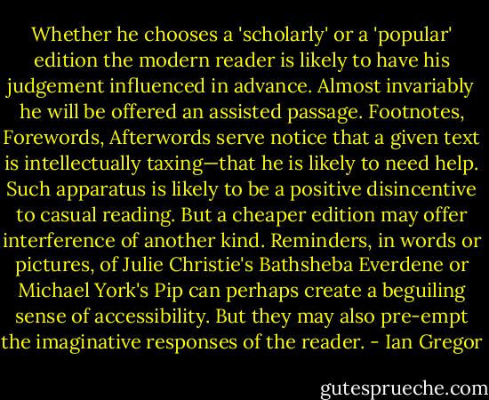 Whether he chooses a 'scholarly' or a 'popular' edition the modern reader is likely to have his judgement influenced in advance. Almost invariably he will be offered an assisted passage. Footnotes, Forewords, Afterwords serve notice that a given text is intellectually taxing—that he is likely to need help. Such apparatus is likely to<br />be a positive disincentive to casual reading. But a cheaper edition may offer interference of another kind. Reminders, in words or pictures, of Julie Christie's Bathsheba Everdene or Michael York's Pip can perhaps create a beguiling sense of accessibility. But they<br />may also pre-empt the imaginative responses of the reader. - Ian Gregor