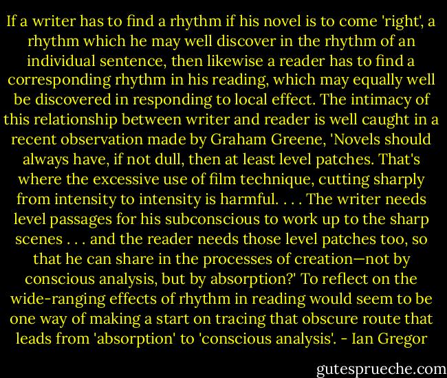 If a writer has to find a rhythm if his novel is to come 'right', a rhythm which he may well discover in the rhythm of an individual sentence, then likewise a reader has to find a corresponding rhythm in his reading, which may equally well be discovered in responding to local effect.<br />The intimacy of this relationship between writer and reader is well caught in a recent observation made by Graham Greene, 'Novels should always have, if not dull, then at least level patches. That's where the excessive use of film technique, cutting sharply from intensity<br />to intensity is harmful. . . . The writer needs level passages for his subconscious to work up to the sharp scenes . . . and the reader needs those level patches too, so that he can share in the processes of creation—not by conscious analysis, but by absorption?'<br />To reflect on the wide-ranging effects of rhythm<br />in reading would seem to be one way of making a start on tracing that obscure route that leads from 'absorption' to 'conscious analysis'. - Ian Gregor