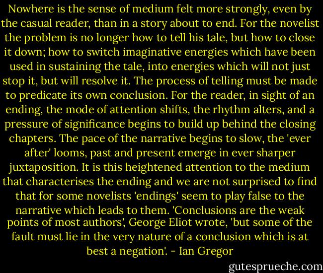Nowhere is the sense of medium felt more strongly, even by the casual reader, than in a story about to end. For the novelist the problem is no longer how to tell his tale, but how to close it down; how to switch imaginative energies which have been used in sustaining the tale, into energies which will not just stop it, but will resolve it. The process of telling must be made to predicate its<br />own conclusion. For the reader, in sight of an ending, the mode of attention shifts, the rhythm alters, and a pressure of significance begins to build up behind the closing chapters. The pace of the narrative begins to slow, the 'ever after' looms, past and present emerge in ever sharper juxtaposition. It is this heightened attention<br />to the medium that characterises the ending and we are not surprised to find that for some novelists 'endings' seem to play false to the narrative which leads to them. 'Conclusions are the weak points of most authors', George Eliot wrote, 'but some of the fault must lie in the very nature of a conclusion which is at best a negation'. - Ian Gregor