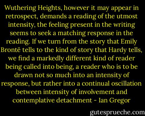 Wuthering Heights, however it may appear in retrospect,<br />demands a reading of the utmost intensity, the feeling present in the writing seems to seek a matching response in the reading. If we turn from the story that Emily Brontë tells to the kind of story that Hardy tells, we find a markedly different kind of reader being called into being, a reader who is to be drawn not so much into an intensity of response, but rather into a continual oscillation between<br />intensity of involvement and contemplative detachment - Ian Gregor