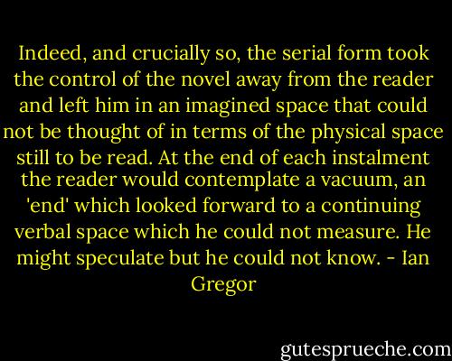 Indeed, and crucially so, the serial form took<br />the control of the novel away from the reader and left him in an imagined space that could not be thought of in terms of the physical space still to be read. At the end of each instalment the reader would contemplate a vacuum, an 'end' which looked forward to a continuing verbal space which he could not measure.<br />He might speculate but he could not know. - Ian Gregor