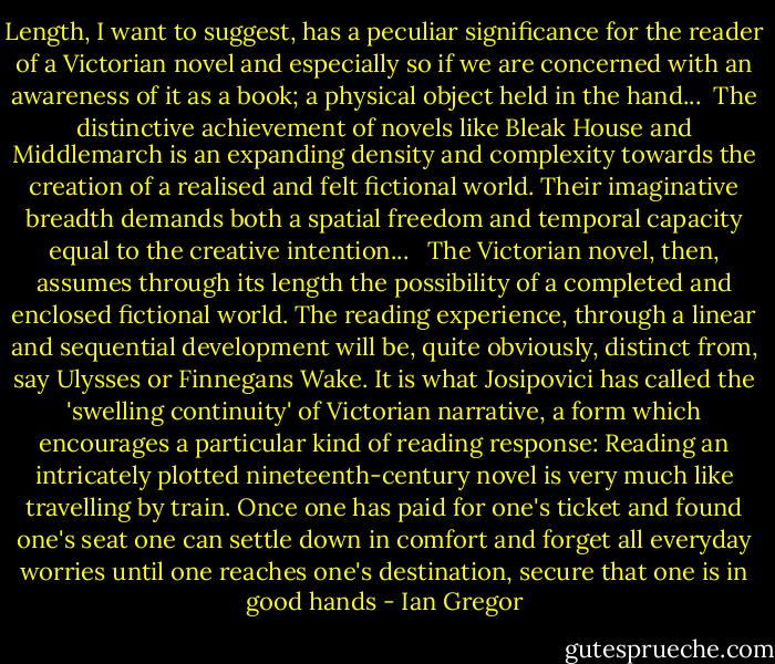 Length, I want to suggest, has a peculiar significance for the reader of a Victorian novel and especially so if we are concerned with an awareness of it as a book; a physical object held in the hand...<br /><br />The distinctive achievement of novels like Bleak House and Middlemarch is an expanding density and complexity towards the creation of a realised and felt fictional<br />world. Their imaginative breadth demands both a spatial freedom and temporal capacity equal to the creative intention...<br /><br /><br />The Victorian novel, then, assumes through its length the possibility of a completed and enclosed fictional world. The reading experience, through a linear and sequential development will be, quite obviously, distinct from, say Ulysses or Finnegans Wake.<br />It is what Josipovici has called the 'swelling continuity' of Victorian narrative, a form which encourages a particular kind of reading response:<br />Reading an intricately plotted nineteenth-century novel is very much like travelling by train. Once one has paid for one's ticket and found one's seat one can settle down in comfort and forget all everyday worries until one reaches one's destination, secure that one is in good hands - Ian Gregor