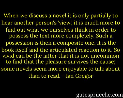 When we discuss a novel it is only partially to hear another person's 'view', it is much more to find out<br />what we ourselves think in order to possess the text more completely. Such a possession is then a composite one, it is the book itself and the articulated reaction to it. So vivid can be the latter that it is not uncommon to find that the pleasure survives the cause; some novels seem more enjoyable to talk about than to read. - Ian Gregor