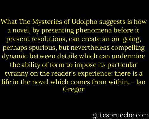 What The Mysteries of Udolpho suggests is how a novel, by presenting phenomena before it present resolutions, can create an on-going, perhaps spurious, but nevertheless compelling dynamic between details which can undermine the ability of form to impose its particular tyranny on the reader's experience: there is a life in the novel which comes from within. - Ian Gregor