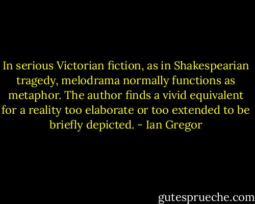 In serious Victorian fiction, as in Shakespearian tragedy, melodrama normally functions as metaphor. The author finds a vivid equivalent for a reality too elaborate or too extended to be briefly depicted. - Ian Gregor