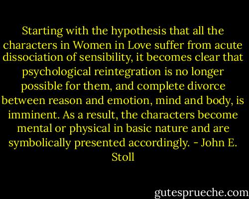 Starting with the hypothesis that all the characters in Women in Love suffer from acute dissociation of sensibility, it becomes clear that psychological reintegration is no longer possible for them, and complete divorce between reason and emotion, mind and body, is imminent. As a result, the characters become mental or physical in basic nature and are symbolically presented accordingly. - John E. Stoll