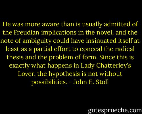 He was more aware than is usually admitted of the Freudian implications in the novel, and the note of ambiguity could have insinuated itself at least as a partial effort to conceal the radical thesis and the problem of form. Since this is exactly what happens in Lady Chatterley's Lover, the hypothesis is not without possibilities. - John E. Stoll