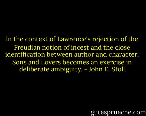 In the context of Lawrence's rejection of the Freudian notion of incest and the close identification between author and character, Sons and Lovers becomes an exercise in deliberate ambiguity. - John E. Stoll