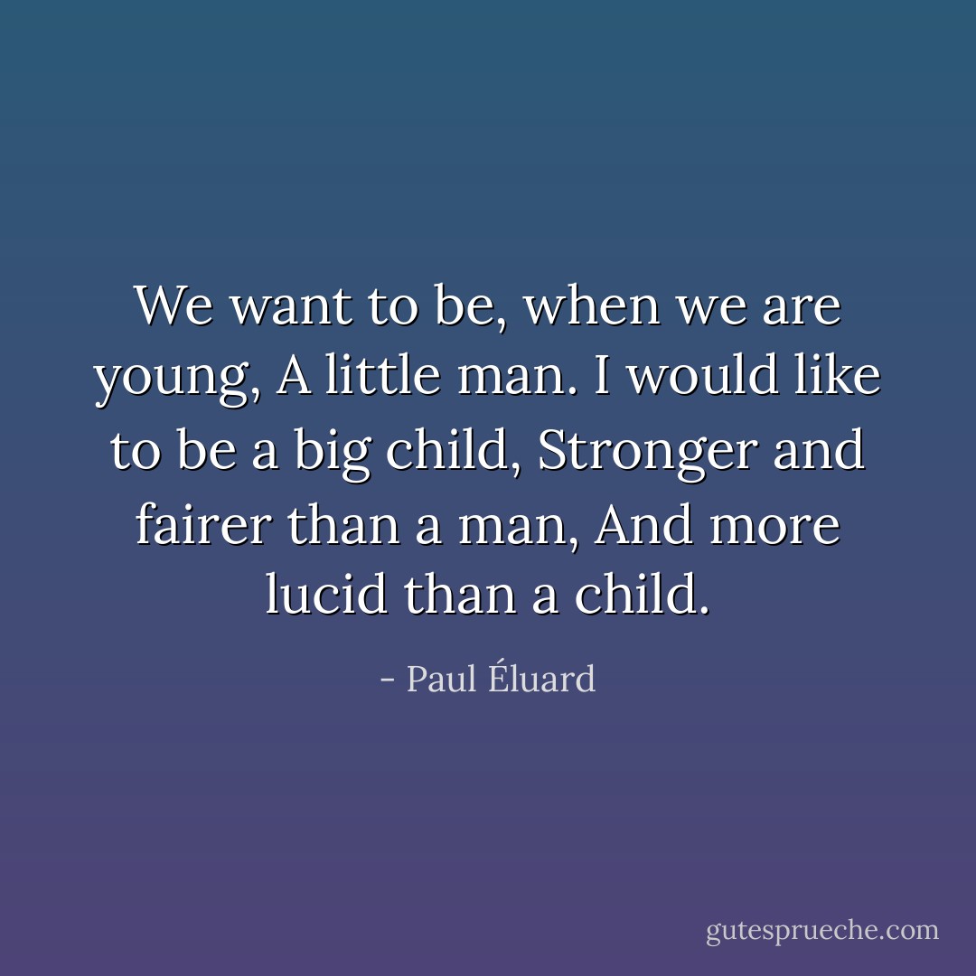 We want to be, when we are young,<br />A little man.<br />I would like to be a big child,<br />Stronger and fairer than a man,<br />And more lucid than a child. - Paul Éluard