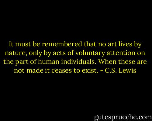 It must be remembered that no art lives by nature, only by acts of voluntary attention on the part of human individuals. When these are not made it ceases to exist. - C.S. Lewis