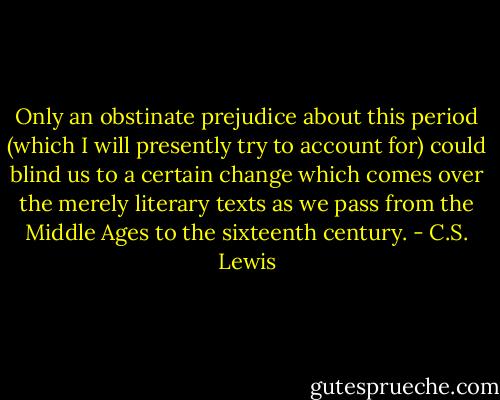 Only an obstinate prejudice about this period (which I will presently try to account for) could blind us to a certain change which comes over the merely literary texts as we pass from the Middle Ages to the sixteenth century. - C.S. Lewis