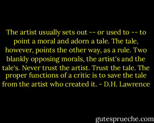 The artist usually sets out -- or used to -- to point a moral and adorn a tale. The tale, however, points the other way, as a rule. Two blankly opposing morals, the artist's and the tale's. Never trust the artist. Trust the tale. The proper functions of a critic is to save the tale from the artist who created it. - D.H. Lawrence