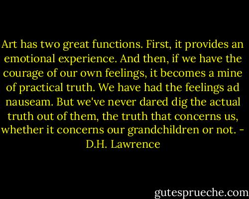Art has two great functions. First, it provides an emotional experience. And then, if we have the courage of our own feelings, it becomes a mine of practical truth. We have had the feelings ad nauseam. But we've never dared dig the actual truth out of them, the truth that concerns us, whether it concerns our grandchildren or not. - D.H. Lawrence