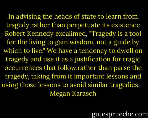 In advising the heads of state to learn from tragedy rather than perpetuate its existence Robert Kennedy excalimed, "Tragedy is a tool for the living to gain wisdom, not a guide by which to live." We have a tendency to dwell on tragedy and use it as a justification for tragic occurrences that follow,rather than parse the tragedy, taking from it important lessons and using those lessons to avoid similar tragedies. - Megan Karasch