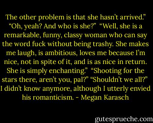 The other problem is that she hasn’t arrived.”<br />“Oh, yeah? And who is she?” <br />“Well, she is a remarkable, funny, classy woman who can say the word fuck without being trashy. She makes me laugh, is ambitious, loves me because I’m nice, not in spite of it, and is as nice in return. She is simply enchanting.” <br />“Shooting for the stars there, aren’t you, pal?”<br />“Shouldn’t we all?” <br />I didn’t know anymore, although I utterly envied his romanticism. - Megan Karasch
