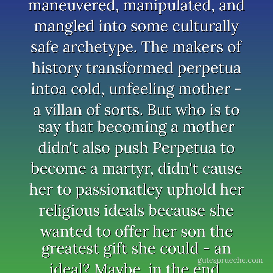 The feminist story, she reminded me, is a counternarrative, a narrative of disobedience, a chronicle of battle, nto of surrender. Women who do not fit the mold are too often maneuvered, manipulated, and mangled into some culturally safe archetype. The makers of history transformed perpetua intoa cold, unfeeling mother - a villan of sorts. But who is to say that becoming a mother didn't also push Perpetua to become a martyr, didn't cause her to passionatley uphold her religious ideals because she wanted to offer her son the greatest gift she could - an ideal? Maybe, in the end, Perpetua's maternal instincts were precisely what gave her the strength to confront the burliest Roman gladiator and the to lie down with dignity? - Stephanie Staal