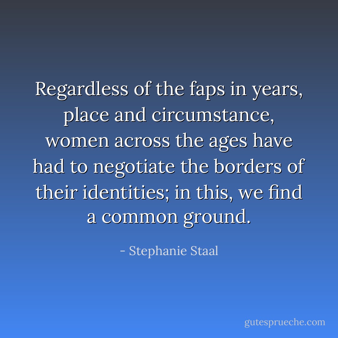 Regardless of the faps in years, place and circumstance, women across the ages have had to negotiate the borders of their identities; in this, we find a common ground. - Stephanie Staal