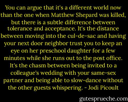 You can argue that it's a different world now than the one when Matthew Shepard was killed, but there is a subtle difference between tolerance and acceptance. It's the distance between moving into the cul-de-sac and having your next door neighbor trust you to keep an eye on her preschool daughter for a few minutes while she runs out to the post office. It's the chasm between being invited to a colleague's wedding with your same-sex partner and being able to slow-dance without the other guests whispering. - Jodi Picoult
