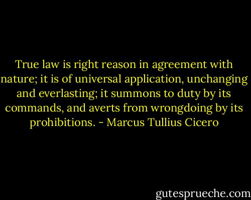 True law is right reason in agreement with nature; it is of universal application, unchanging and everlasting; it summons to duty by its commands, and averts from wrongdoing by its prohibitions. - Marcus Tullius Cicero