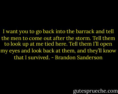 I want you to go back into the barrack and tell the men to come out after the storm. Tell them to look up at me tied here. Tell them I’ll open my eyes and look back at them, and they’ll know that I survived. - Brandon Sanderson