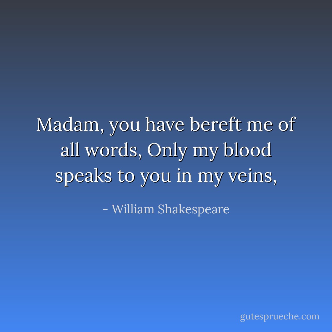 Madam, you have bereft me of all words,<br />Only my blood speaks to you in my veins, - William Shakespeare