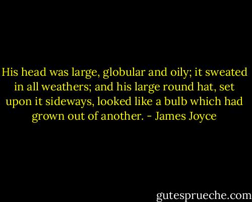 His head was large, globular and oily; it sweated in all weathers; and his large round hat, set upon it sideways, looked like a bulb which had grown out of another. - James Joyce