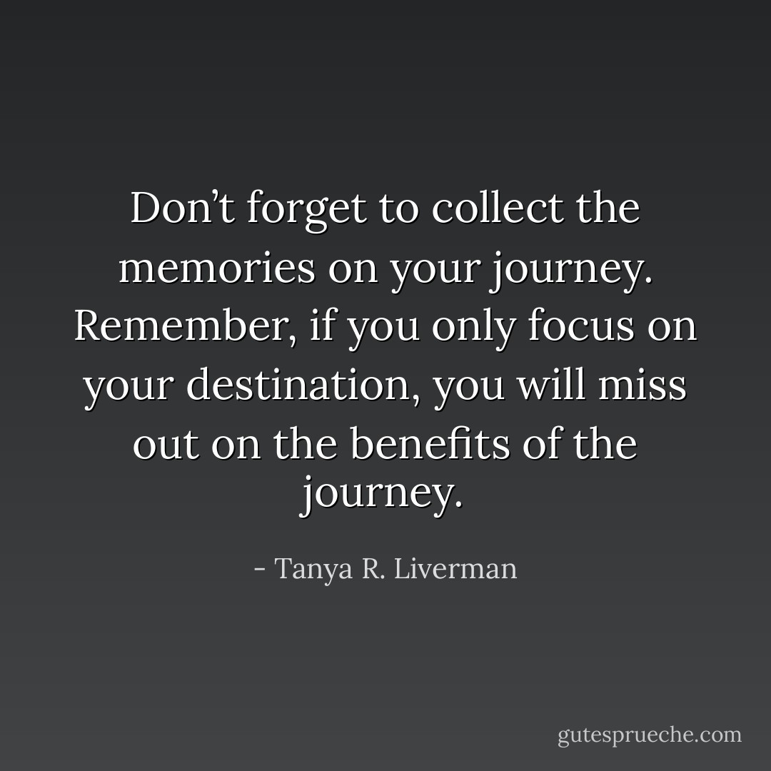 Don’t forget to collect the memories on your journey. Remember, if you only focus on your destination, you will miss out on the benefits of the journey. - Tanya R. Liverman