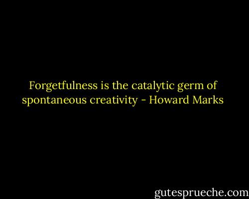 Forgetfulness is the catalytic germ of spontaneous creativity - Howard Marks