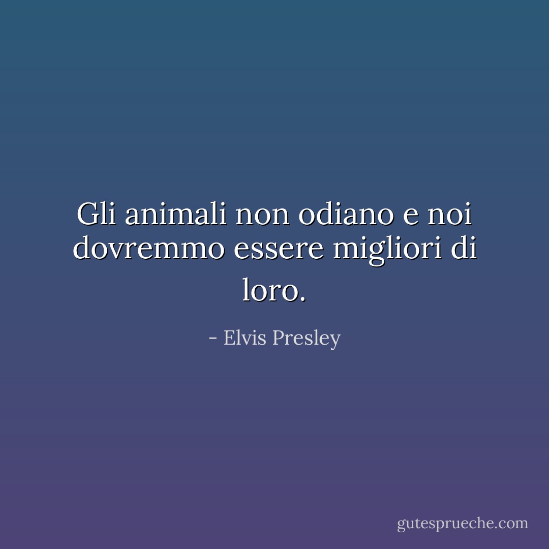 Gli animali non odiano e noi dovremmo essere migliori di loro. - Elvis Presley