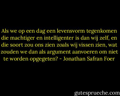 Als we op een dag een levensvorm tegenkomen die machtiger en intelligenter is dan wij zelf, en die soort zou ons zien zoals wij vissen zien, wat zouden we dan als argument aanvoeren om niet te worden opgegeten? - Jonathan Safran Foer