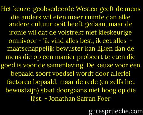 Het keuze-geobsedeerde Westen geeft de mens die anders wil eten meer ruimte dan elke andere cultuur ooit heeft gedaan, maar de ironie wil dat de volstrekt niet kieskeurige omnivoor - 'ik vind alles best, ik eet alles' - maatschappelijk bewuster kan lijken dan de mens die op een manier probeert te eten die goed is voor de samenleving. De keuze voor een bepaald soort voedsel wordt door allerlei factoren bepaald, maar de rede (en zelfs het bewustzijn) staat doorgaans niet hoog op die lijst. - Jonathan Safran Foer