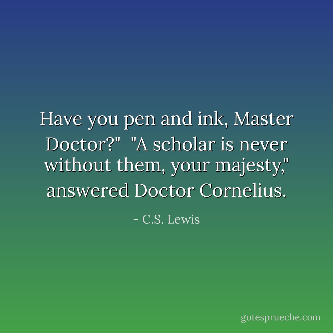 Have you pen and ink, Master Doctor?"<br /><br />"A scholar is never without them, your majesty," answered Doctor Cornelius. - C.S. Lewis