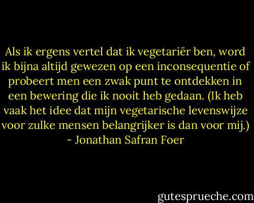 Als ik ergens vertel dat ik vegetariër ben, word ik bijna altijd gewezen op een inconsequentie of probeert men een zwak punt te ontdekken in een bewering die ik nooit heb gedaan. (Ik heb vaak het idee dat mijn vegetarische levenswijze voor zulke mensen belangrijker is dan voor mij.) - Jonathan Safran Foer