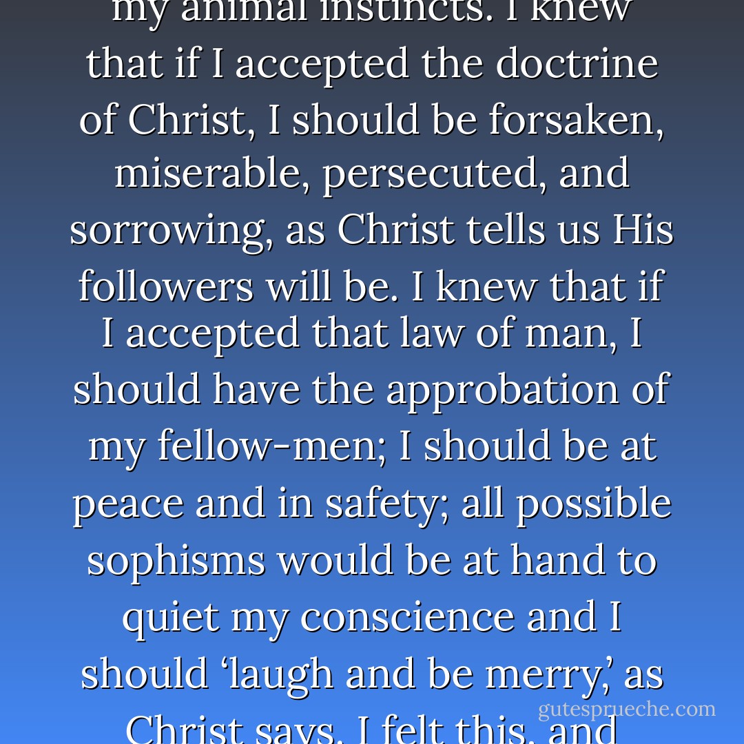 The doctrine of Christ, which teaches love, humility, and self-denial, had always attracted me. But I<br />found a contrary law, both in the history of the past and in the present organization of our lives – a law<br />repugnant to my heart, my conscience, and my reason, but one that flattered my animal instincts. I knew<br />that if I accepted the doctrine of Christ, I should be forsaken, miserable, persecuted, and sorrowing, as<br />Christ tells us His followers will be. I knew that if I accepted that law of man, I should have the<br />approbation of my fellow-men; I should be at peace and in safety; all possible sophisms would be at<br />hand to quiet my conscience and I should ‘laugh and be merry,’ as Christ says. I felt this, and therefore I<br />avoided a closer examination of the law of Christ, and tried to comprehend it in a way that should not<br />prevent my still leading my animal life. But, finding that impossible, I desisted from all attempts at<br />comprehension. - Leo Tolstoy