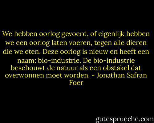 We hebben oorlog gevoerd, of eigenlijk hebben we een oorlog laten voeren, tegen alle dieren die we eten. Deze oorlog is nieuw en heeft een naam: bio-industrie.<br />De bio-industrie beschouwt de natuur als een obstakel dat overwonnen moet worden. - Jonathan Safran Foer